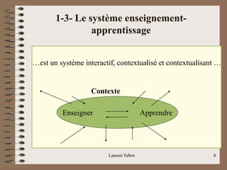 1-3- Le système enseignement-
apprentissage
Laurent Talbot 8
Laurent Talbot 8
Enseigner Apprendre
Contexte
…est un système interactif, contextualisé et contextualisant …
 