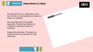 Par groupe de 2 ou 3, interviewez-vous à
tour de role sur une experience à propos du
sujet, une anecdote.
Ne vous limitez pas à des détails
descriptifs. Prioriser les émotions, le
contexte et l'expérience dans son
ensemble.
Essayez de demander «Pourquoi» au
moins trois fois aux réponses de votre
partenaire.
Interviews 2 x 6mnIMMERSION
 