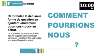 Reformulez le défi sous
forme de question en
ajoutant «Comment
pourrions-nous» au
début.
Un “Comment pourrions-nous” bien
écrit ne suggère pas une solution
particulière, mais fournit le cadre idéal
pour une réflexion innovante.
COMMENT
POURRIONS
NOUS
_______ ?
IMMERSION Decision
 