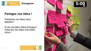 Partagez vos idées !
Présentez vos idées sans
débattre !
Si de nouvelles idées émergent,
notez-les, les idées s’envolent
sinon !
EmergenceIDEATION
: - :
1 idée = 1 post-it
 