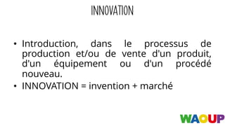 INNOVATION
• Introduction, dans le processus de
production et/ou de vente d'un produit,
d'un équipement ou d'un procédé
nouveau.
• INNOVATION = invention + marché
 