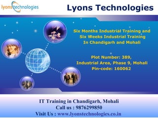 LOG
O
Lyons Technologies
Plot Number: 389,
Industrial Area, Phase 9, Mohali
Pin-code: 160062
Six Months Industrial Training and
Six Weeks Industrial Training
In Chandigarh and Mohali
IT Training in Chandigarh, Mohali
Call us : 9876299850
Visit Us : www.lyonstechnologies.co.in
 
