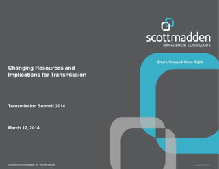 Copyright © 2014 ScottMadden, Inc. All rights reserved. Report _2014-02_v1
Changing Resources and
Implications for Transmission
Transmission Summit 2014
March 12, 2014
 
