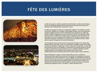 FÊTE DES LUMIÈRES


      La Fête des Lumières, autrefois appelée fête du 8 décembre ou fête des illuminations,
      est une manifestation populaire qui se tient chaque année quatre jours autour du 8
      décembre, date traditionnelle de l'évènement, à Lyon.

      En 1852, est inaugurée la statue de la Vierge Marie érigée sur la chapelle de la colline
      de Fourvière. Réalisée par le sculpteur Joseph-Hugues Fabisch, elle a été proposée par
      quelques notables lyonnais et fervents catholiques puis acceptée par le cardinal de
      Bonald en 1850. L'inauguration de la statue aurait dû avoir lieu le 8 septembre 1852,
      jour de la fête de la nativité de la Vierge et date anniversaire du vœu des échevins de
      1643. Mais une crue de la Saône aurait empêché qu'elle fût prête ce jour-là et que la
      cérémonie s'effectuât. L'archevêché, en accord avec la commission des laïcs, choisit
      alors de reporter l'inauguration à la date du 8 décembre.

      Or, le 8 décembre est la date de la fête de l'Immaculée Conception de la Vierge, fête
      célébrée depuis le IXe siècle, même si la proclamation du dogme ne date que de 1854.
      Les jours qui précèdent l'inauguration, tout est en place pour les festivités : la statue doit
      être illuminée par des feux de Bengale, on prévoit des feux d'artifices depuis le haut de
      la colline et des fanfares vont jouer dans les rues. Les notables catholiques lyonnais
      proposent d'illuminer les façades de leurs maisons comme cela se fait
      traditionnellement pour les grands évènements (entrées royales, victoires militaires...).

      Mais le 8 décembre au matin, un violent orage s'abat sur Lyon. Le maître des
      cérémonies décide aussitôt de tout annuler et de reporter les réjouissances nocturnes
      au dimanche suivant. Puis, finalement, le ciel se dégage, et la population lyonnaise qui
      avait tant attendu cette cérémonie, d'un geste spontané, illumine ses fenêtres, descend
      dans les rues et quelques feux de bengale allumés à la hâte éclairent la statue et la
      chapelle de Notre-Dame-de-Fourvière (la basilique n'existe pas encore). Les Lyonnais
      chantent des cantiques et crient « Vive Marie ! » jusque tard dans la nuit.
 