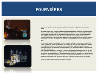 FOURVIÈRES


 Fourvière est la colline qui domine le centre de Lyon à l'ouest, et le quartier central de cette
 colline.

 Du nord au sud de Lyon, la Saône puis le Rhône longent les derniers contreforts du Massif central.
 Ce qu'on appelle la colline de Fourvière est en réalité un alignement qui domine la Saône depuis
 Vaise jusqu'au confluent, avec un dénivelé atteignant jusqu'à 120 mètres, son altitude absolue
 étant de 287 mètres. Elle comporte, du nord au sud, les quartiers de Saint-Irénée, Loyasse,
 Fourvière, Saint-Just1, et se poursuit plus au sud sur la commune de Sainte-Foy-lès-Lyon. La Saône
 la contourne à son pied, enserrant en son centre le quartier médiéval et renaissance du Vieux
 Lyon.

 Du sommet de la colline se dégage la vue sur les jardins du Rosaire, le Vieux Lyon ; au-delà de la
 Saône, la Presqu'île; au-delà du Rhône tous les quartiers est de la ville dont les Brotteaux, la Part-
 Dieu, la Guillotière, Gerland et Monplaisir notamment. Au-delà du périphérique lyonnais, on
 aperçoit sa banlieue, les plaines du Dauphiné laissent la vue aller jusqu'au Bugey, à la Chartreuse,
 et aux Grandes Alpes2.
 Cette position géographique a son revers : l'accès à Fourvière depuis le Vieux-Lyon se fait par des
 voies très raides et peu nombreuses (Montée Saint-Barthélémy, Montée du Chemin-Neuf, Montée
 de Choulans, Montée des Épies). La plus ancienne est la montée du Gourguillon. On accède aussi à
 la colline par des escaliers qui offrent des vues sur la ville (montée des Chazeaux avec une vue sur
 le quartier de Saint-Jean et sa cathédrale Saint-Jean, montée du Garillan, montée du Change).

 Ce site est desservi par la station de funiculaire Fourvière.
 