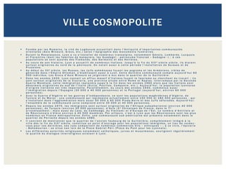 VILLE COSMOPOLITE

   Fondée par les Romains, la cité de Lugdunum accueillait dans l'Antiquité d'importantes communautés
    orientales (Asie Mineure, Grecs, etc.) selon l'épigraphie des monuments funéraires.
   Durant la Renaissance, Lyon a vu s'installer de nombreux transalpins, notamment Génois, Lombards, Lucquois
    et Florentins (dont les familles de banquiers, les Guadagni - patronyme francisé « Gadagne ») ; à ces
    populations se sont ajoutés des Flamands, des Germains et des Helvètes.
   Au cours de son histoire, Lyon a accueilli de nombreux Italiens. Jusqu'à la fin du XIX e siècle siècle, ils étaient
    surtout originaires du nord de la péninsule. On notait aussi à cette période l'installation de Suisses et de
    Prussiens.
   Au début du XXe siècle, les Russes, les Juifs ashkénazes fuyant les pogroms et les Arméniens, cibles de
    génocide dans l'Empire Ottoman, s'établissent aussi à Lyon. Cette dernière communauté compte aujourd'hui 60
    000 individus. Les Grecs d'Asie Mineure se joignirent à eux dans le quartier de la Guillotière.
   Dans les années 1930, Lyon connait un afflux massif d'Italiens fuyant le fascisme ou cherchant du travail ; ils
    sont surtout originaires de la Ciociaria, une province située entre Rome et Naples. Interrompue par la Seconde
    Guerre Mondiale, cette immigration reprendra jusqu'à la fin dans les années 1960 alors que les Italiens sont
    désormais originaires du sud de l'Italie (Sicile, Pouilles, Campanie, etc.). Aujourd'hui, la population lyonnaise
    d'origine italienne est très importante. Parallèlement, au cours des années 1940, commença aussi
    l'immigration depuis l'Espagne (30 000 à 40 000 personnes) et le Portugal (aujourd'hui, environ 60 000
    personnes).
   Avec la Guerre d'Algérie et les guerres d'indépendance, ce sont les populations maghrébines d'Algérie, de
    Tunisie et du Maroc - une communauté qui représente actuellement entre 150 000 et 180 000 personnes - qui
    s'installent dans l'agglomération mais aussi 50 000 à 60 000 Pieds-Noirs et des Juifs séfarades. Aujourd'hui,
    l'ensemble de la communauté juive comprend entre 30 000 et 40 000 personnes.
   Depuis les années 1970, les immigrants sont surtout originaires de l'Afrique subsaharienne (environ 40 000
    personnes), de Turquie (environ 20 000 personnes), d'Asie (2 e Chinatown de France, dans le 7e
    arrondissement ; mais aussi du Laos, du Cambodge, du Vietnam) et d'Europe de l'Est. Le nombre d'Antillais et
    de Réunionnais s'élève environ à 40 000 membres. Par ailleurs, c'est à Lyon que les Réunionnais sont les plus
    nombreux en France métropolitaine. Enfin, une communauté sud -américaine est présente notamment dans le
    quartier de Perrache depuis les années 1980.
   Il convient de mentionner que le quartier de l'ancien faubourg de la Guillotière, complètement intégré à la
    ville dès la fin du XIXe siècle, constitue un point d'ancrage pour les populations immigrées, un lieu de rendez -
    vous pour ces dernières, ses rues comportent de nombreux commerces dits « ethniques » ; à ce titre, l'épicerie
    « Bahadourian » se situe non loin de la Place Gabriel Péri (Place du Pont pour les Lyonnais).
   Les différentes autorités religieuses notamment catholiques, juives et musulmanes, soulignent régulièrement
    la qualité du dialogue interreligieux existant à Lyon.
 