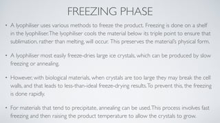 FREEZING PHASE
• A lyophiliser uses various methods to freeze the product. Freezing is done on a shelf
in the lyophiliser.The lyophiliser cools the material below its triple point to ensure that
sublimation, rather than melting, will occur. This preserves the material’s physical form
.

• A lyophiliser most easily freeze-dries large ice crystals, which can be produced by slow
freezing or annealing.
 

• However, with biological materials, when crystals are too large they may break the cell
walls, and that leads to less-than-ideal freeze-drying results.To prevent this, the freezing
is done rapidly.
 

• For materials that tend to precipitate, annealing can be used.This process involves fast
freezing and then raising the product temperature to allow the crystals to grow.
 