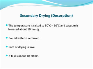 Secondary Drying (Desorption) 
The temperature is raised to 50°C – 60°C and vacuum is 
lowered about 50mmHg. 
Bound water is removed. 
Rate of drying is low. 
It takes about 10-20 hrs. 
 