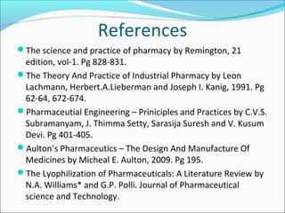 References 
The science and practice of pharmacy by Remington, 21 
edition, vol-1. Pg 828-831. 
The Theory And Practice of Industrial Pharmacy by Leon 
Lachmann, Herbert.A.Lieberman and Joseph I. Kanig, 1991. Pg 
62-64, 672-674. 
Pharmaceutial Engineering – Priniciples and Practices by C.V.S. 
Subramanyam, J. Thimma Setty, Sarasija Suresh and V. Kusum 
Devi. Pg 401-405. 
Aulton’s Pharmaceutics – The Design And Manufacture Of 
Medicines by Micheal E. Aulton, 2009. Pg 195. 
The Lyophilization of Pharmaceuticals: A Literature Review by 
N.A. Williams* and G.P. Polli. Journal of Pharmaceutical 
science and Technology. 
 