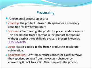 Processing 
Fundamental process steps are: 
1. Freezing: the product is frozen. This provides a necessary 
condition for low temperature 
2. Vacuum: after freezing, the product is placed under vacuum. 
This enables the frozen solvent in the product to vaporize 
without passing through liquid phase, a process known as 
SUBLIMATION. 
3. Heat: Heat is applied to the frozen product to accelerate 
sublimation. 
4. Condensation: Low-temperature condenser plates remove 
the vaporized solvent from the vacuum chamber by 
converting it back to a solid. This completes the process 
 