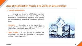Steps of Lyophilization Process & its End Point Determination
10
08-01-2023
1. Freezing (Solidification):-
Freezing, also known as solidification, is a phase
transition where a liquid turns into a solid when its
temperature is lowered below its freezing point. Typically,
the product freezing done below 4-5 degrees of Eutectic
point.
• Nucleation - formation of a ice crystal from a
solution/liquid on foreign surface and additional
particles are deposited as the crystal grows.
• Super cooling - is the process of lowering the
temperature of a liquid or a gas below its freezing point
without it becoming a solid.
 