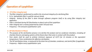 Operation of Lyophilizer
42
2. FIT (Filter integrity test)
• The filter integrity is performed to confirm the structural integrity of a sterilizing filter.
• 0.2 µ hydrophobic filter is used for vacuum break.
• Integrity testing of the filter is done through software program itself or by using filter integrity test
apparatus.
• Filter is sterilized during SIP (Sterilization in place) cycle of the Lyophilizer.
• Filter integrity test is mainly performed by water intrusion test.
• Frequency – Pre and post Lyophilization cycle.
3. SIP (Sterilization In Place)
• The purpose of the sterilization process is to sterilize the product and ice condenser chambers, including all
chamber fixtures and piping systems of the freeze dryer that come in contact with the product.
• Pure steam shall be used to achieve minimum exposure of 121°C for 15 minutes or the equivalent
temperature / time combination for effective sterilization.
• The SIP sterilization temp. is measured at the drain line of chamber, condenser, and sterile filter if applicable.
• Frequency – Before every Lyophilization cycle.
08-01-2023
 
