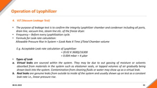 Operation of Lyophilizer
43
4. VLT (Vacuum Leakage Test)
• The purpose of leakage test is to confirm the integrity Lyophilizer chamber and condenser including all ports,
drain line, vacuum line, steam line etc. of the freeze dryer.
• Frequency – Before every Lyophilization cycle.
• Formula for Leak rate calculation:
Allowable Pressure Rise In System = (Leak Rate X Time )/Total Chamber volume
E.g. Acceptable Leak rate calculation of Lyophilizer
= (0.02 X 3600)/16300
= 0.004 mbar = 4 µbar
• Types of Leak
a. Virtual leaks are sourced within the system. They may be due to out gassing of moisture or solvents
absorbed from materials in the system such as elastomer seals, or tapped volumes of air gradually being
drawn back into the system. Contamination from cleaning fluids or water may show up as a virtual leak.
b. Real leaks are genuine leaks from outside to inside of the system and usually shown up on test as a constant
leak rate i.e., linear pressure rise.
08-01-2023
 