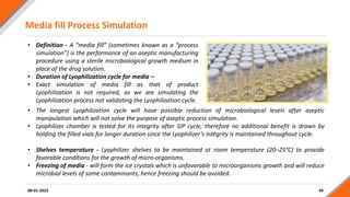 Media fill Process Simulation
49
08-01-2023
• Definition - A “media fill” (sometimes known as a “process
simulation”) is the performance of an aseptic manufacturing
procedure using a sterile microbiological growth medium in
place of the drug solution.
• Duration of Lyophilization cycle for media –
• Exact simulation of media fill as that of product
Lyophilization is not required, as we are simulating the
Lyophilization process not validating the Lyophilization cycle.
• The longest Lyophilization cycle will have possible reduction of microbiological levels after aseptic
manipulation which will not solve the purpose of aseptic process simulation.
• Lyophilizer chamber is tested for its integrity after SIP cycle, therefore no additional benefit is drawn by
holding the filled vials for longer duration since the Lyophilizer’s integrity is maintained throughout cycle.
• Shelves temperature - Lyophilizer shelves to be maintained at room temperature (20–25°C) to provide
favorable conditions for the growth of micro-organisms.
• Freezing of media - will form the ice crystals which is unfavorable to microorganisms growth and will reduce
microbial levels of some contaminants, hence freezing should be avoided.
 