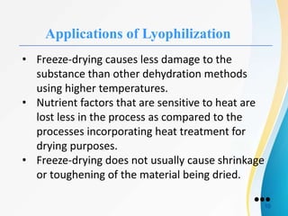 Applications of Lyophilization
• Freeze-drying causes less damage to the
substance than other dehydration methods
using higher temperatures.
• Nutrient factors that are sensitive to heat are
lost less in the process as compared to the
processes incorporating heat treatment for
drying purposes.
• Freeze-drying does not usually cause shrinkage
or toughening of the material being dried.
●●●
10
 
