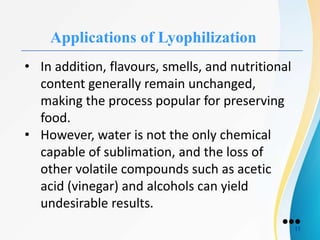 Applications of Lyophilization
• In addition, flavours, smells, and nutritional
content generally remain unchanged,
making the process popular for preserving
food.
• However, water is not the only chemical
capable of sublimation, and the loss of
other volatile compounds such as acetic
acid (vinegar) and alcohols can yield
undesirable results.
●●●
11
 