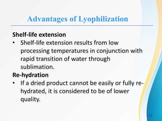 Advantages of Lyophilization
Shelf-life extension
• Shelf-life extension results from low
processing temperatures in conjunction with
rapid transition of water through
sublimation.
Re-hydration
• If a dried product cannot be easily or fully re-
hydrated, it is considered to be of lower
quality.
13
 