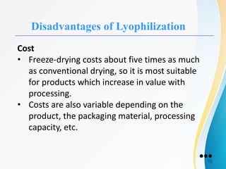 Disadvantages of Lyophilization
Cost
• Freeze-drying costs about five times as much
as conventional drying, so it is most suitable
for products which increase in value with
processing.
• Costs are also variable depending on the
product, the packaging material, processing
capacity, etc.
●●●
15
 
