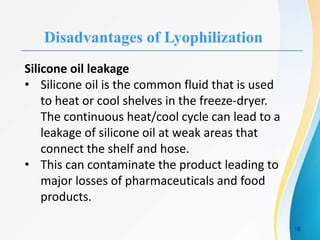 Disadvantages of Lyophilization
Silicone oil leakage
• Silicone oil is the common fluid that is used
to heat or cool shelves in the freeze-dryer.
The continuous heat/cool cycle can lead to a
leakage of silicone oil at weak areas that
connect the shelf and hose.
• This can contaminate the product leading to
major losses of pharmaceuticals and food
products.
16
 