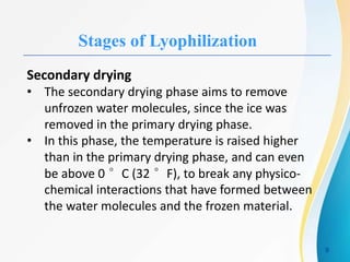Stages of Lyophilization
Secondary drying
• The secondary drying phase aims to remove
unfrozen water molecules, since the ice was
removed in the primary drying phase.
• In this phase, the temperature is raised higher
than in the primary drying phase, and can even
be above 0 °C (32 °F), to break any physico-
chemical interactions that have formed between
the water molecules and the frozen material.
9
 