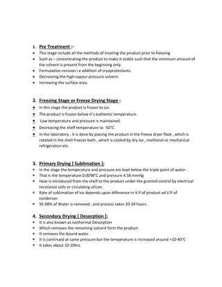 1. Pre Treatment :-
• This stage include all the methods of treating the product prior to freezing
• Such as – concentrating the product to make it stable such that the minimum amount of
the solvent is present from the beginning only.
• Formulation revision i.e addition of cryoprotectants.
• Decreasing the high vapour pressure solvent.
• Increasing the surface area.
2. Freezing Stage or Freeze Drying Stage :
• In this stage the product is frozen to ice.
• The product is frozen below it’s euthentic temperature.
• Low temperature and pressure is maintained.
• Decreasing the shelf temperature to -50°C.
• In the laboratory , it is done by placing the product in the freeze dryer flask , which is
rotated in the shell freezer bath , which is cooled by dry ice , methanol or mechanical
refrigeration etc.
3. Primary Drying [ Sublimation ]:
▪ In the stage the temperature and pressure are kept below the triple point of water .
▪ That is the temperature.0.0098°C and pressure 4.58 mmHg
▪ Heat is introduced from the shelf to the product under the granted control by electrical
resistance cells or circulating silicon.
▪ Rate of sublimation of ice depends upon difference in V.P of product ad V.P of
condenser
▪ 95-98% of Water is removed , and process takes 20-24 hours .
4. Secondary Drying [ Desorption ]:
▪ It is also known as Isothermal Desorption
▪ Which removes the remaining solvent form the product .
▪ It removes the bound water .
▪ It is continued at same pressure but the temperature is increased around +10-40°C
▪ It takes about 10-20hrs.
 
