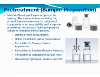 Pretreatment (Sample Preparation)
• Method of treating of the product prior to the
freezing. This may include concentrating the
product, formulation revision (i.e., addition of
components to increase stability and/or improve
processing), decreasing a high vapor pressure
solvent or increasing the surface area.
 Definite Freeze concentration,
 Define the Solution phase concentration,
 Formulation to Preserve Product
Appearance,
 Formulation to Stabilize Reactive Products,
 Formulation to Increase the Surface Area,
 Decreasing High Vapor Pressure Solvents.
 