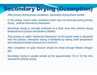 Secondary Drying (Desorption)
• After primary drying phase completion, Secondary drying phase started.
• In this phase, bound water (moisture) which was not removed during primary
drying, shall be removed by desorption.
• Secondary drying is normally continued at a (low) more than primary drying
temperature to product temperature (Stable).
• This process is called ‘Isothermal Desorption’ as the bound water is desorbed
from the product, desorption drying is facilitated by raising shelf temperature
and reducing chamber pressure to a minimum.
• After completion of cycle Vacuum should be break through filtered nitrogen
gas.
• Secondary drying is usually carried out for approximately 1/3 or 1/2 the time
required for primary drying.
 