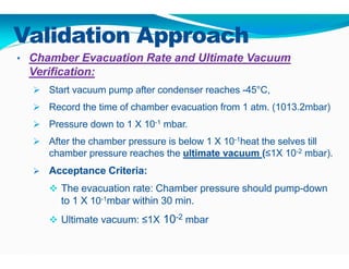Validation Approach
• Chamber Evacuation Rate and Ultimate Vacuum
Verification:
 Start vacuum pump after condenser reaches -45°C,
 Record the time of chamber evacuation from 1 atm. (1013.2mbar)
 Pressure down to 1 X 10-1 mbar.
 After the chamber pressure is below 1 X 10-1heat the selves till
chamber pressure reaches the ultimate vacuum (≤1X 10-2 mbar).
 Acceptance Criteria:
 The evacuation rate: Chamber pressure should pump-down
to 1 X 10-1mbar within 30 min.
 Ultimate vacuum: ≤1X 10-2 mbar
 