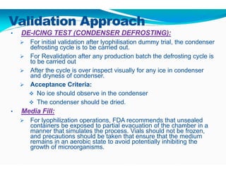Validation Approach
• DE-ICING TEST (CONDENSER DEFROSTING):
 For initial validation after lyophilisation dummy trial, the condenser
defrosting cycle is to be carried out.
 For Revalidation after any production batch the defrosting cycle is
to be carried out
 After the cycle is over inspect visually for any ice in condenser
and dryness of condenser.
 Acceptance Criteria:
 No ice should observe in the condenser
 The condenser should be dried.
• Media Fill:
 For lyophilization operations, FDA recommends that unsealed
containers be exposed to partial evacuation of the chamber in a
manner that simulates the process. Vials should not be frozen,
and precautions should be taken that ensure that the medium
remains in an aerobic state to avoid potentially inhibiting the
growth of microorganisms.
 
