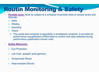 Routin Monitoring & Safety
• Periodic tests: Must be subject to a schedule of periodic tests at various levels and
intervals.
 Daily,
 Weekly,
 Quarterly
 Yearly
 The yearly test schedule is essentially a revalidation schedule. It provides for
performance requalification (PRQ) tests to confirm that data collected during
performance qualification remain valid.
• Safety Measures:
 Eye Protection
 Lab Coat, asseptic area garment
 Closed-toed Shoes
 Heat-resistant Gloves
 