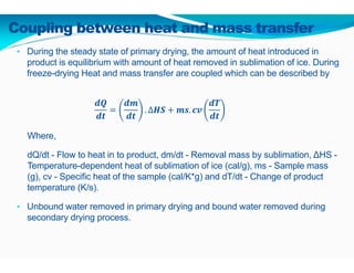 Coupling between heat and mass transfer
• During the steady state of primary drying, the amount of heat introduced in
product is equilibrium with amount of heat removed in sublimation of ice. During
freeze-drying Heat and mass transfer are coupled which can be described by
. ∆ . 	
Where,
dQ/dt - Flow to heat in to product, dm/dt - Removal mass by sublimation, ∆HS -
Temperature-dependent heat of sublimation of ice (cal/g), ms - Sample mass
(g), cv - Specific heat of the sample (cal/K*g) and dT/dt - Change of product
temperature (K/s).
• Unbound water removed in primary drying and bound water removed during
secondary drying process.
 
