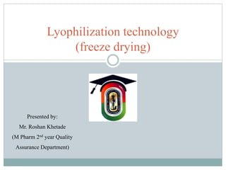 Lyophilization technology
(freeze drying)
Presented by:
Mr. Roshan Khetade
(M Pharm 2nd year Quality
Assurance Department)
 