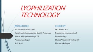 LYOPHILIZATION
TECHNOLOGY
PRESENTED BY
Mr.Madane Vikram Appa
Department-pharmaceutical Quality Assurance
Bharati Vidyapeeth College Of
Pharmacy,kolhapur
Roll No-8
GUIDED BY
Mr.Dhavale R.P
Department-pharmaceutical
Biotechnology
Bharati Vidyapeeth College Of
Pharmacy,kolhapur.
 