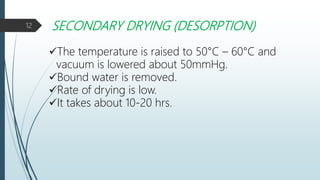 SECONDARY DRYING (DESORPTION)
The temperature is raised to 50°C – 60°C and
vacuum is lowered about 50mmHg.
Bound water is removed.
Rate of drying is low.
It takes about 10-20 hrs.
12
 