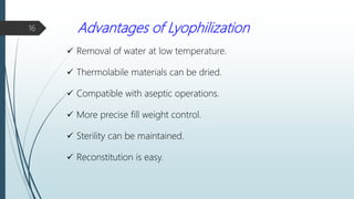 Advantages of Lyophilization
 Removal of water at low temperature.
 Thermolabile materials can be dried.
 Compatible with aseptic operations.
 More precise fill weight control.
 Sterility can be maintained.
 Reconstitution is easy.
16
 