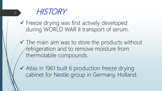 HISTORY
 Freeze drying was first actively developed
during WORLD WAR II transport of serum.
 The main aim was to store the products without
refrigeration and to remove moisture from
thermolabile compounds.
 Atlas in 1961 built 6 production freeze drying
cabinet for Nestle group in Germany, Holland.
5
 