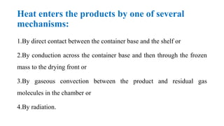 Heat enters the products by one of several
mechanisms:
1.By direct contact between the container base and the shelf or
2.By conduction across the container base and then through the frozen
mass to the drying front or
3.By gaseous convection between the product and residual gas
molecules in the chamber or
4.By radiation.
 