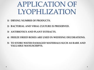APPLICATION OF
LYOPHLIZATION
1) DRYING NUMBER OF PRODUCTS.
2) BACTERIAL AND VIRAL CULTURE IS PRESERVED.
3) ANTIBIOTICS AND PLANT EXTRACTS.
4) FREEZE DRIED ROSES ARE USED IN WEDDING DECORATIONS.
5) TO STORE WATER DAMAGED MATERIALS SUCH AS RARE AND
VALUABLE MANUSCRIPTS.
 
