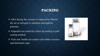 PACKING
 After drying the vacuum is replaced by filtered
dry air or nitrogen to maintain atmospheric
pressure.
 Ampoules are sealed by either tip sealing or pull
sealing method.
 Vials and bottles are sealed with rubber closures
and aluminum caps.
 
