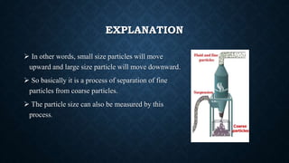 EXPLANATION
 In other words, small size particles will move
upward and large size particle will move downward.
 So basically it is a process of separation of fine
particles from coarse particles.
 The particle size can also be measured by this
process.
 