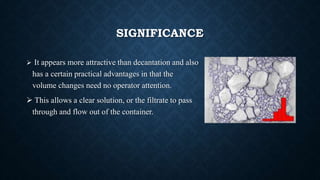 SIGNIFICANCE
 It appears more attractive than decantation and also
has a certain practical advantages in that the
volume changes need no operator attention.
 This allows a clear solution, or the filtrate to pass
through and flow out of the container.
 