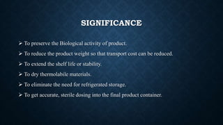 SIGNIFICANCE
 To preserve the Biological activity of product.
 To reduce the product weight so that transport cost can be reduced.
 To extend the shelf life or stability.
 To dry thermolabile materials.
 To eliminate the need for refrigerated storage.
 To get accurate, sterile dosing into the final product container.
 