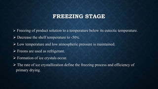 FREEZING STAGE
 Freezing of product solution to a temperature below its eutectic temperature.
 Decrease the shelf temperature to -50ᵒc.
 Low temperature and low atmospheric pressure is maintained.
 Freons are used as refrigerant.
 Formation of ice crystals occur.
 The rate of ice crystallization define the freezing process and efficiency of
primary drying.
 