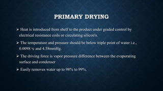 PRIMARY DRYING
 Heat is introduced from shelf to the product under graded control by
electrical resistance coils or circulating silicon's.
 The temperature and pressure should be below triple point of water i.e.,
0.0098 ᵒc and 4.58mmHg.
 The driving force is vapor pressure difference between the evaporating
surface and condenser
 Easily removes water up to 98% to 99%.
 