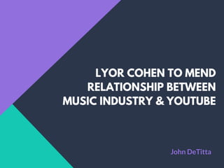 LYOR COHEN TO MEND
RELATIONSHIP BETWEEN
MUSIC INDUSTRY & YOUTUBE
John DeTitta
 