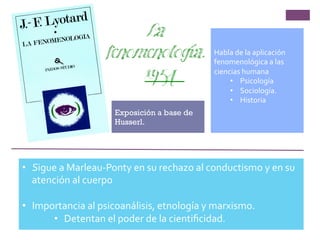 Exposición a base de
Husserl.
Habla	
  de	
  la	
  aplicación	
  
fenomenológica	
  a	
  las	
  
ciencias	
  humana	
  
•  Psicología	
  
•  Sociología.	
  
•  Historia	
  
•  Sigue	
  a	
  Marleau-­‐Ponty	
  en	
  su	
  rechazo	
  al	
  conductismo	
  y	
  en	
  su	
  
atención	
  al	
  cuerpo	
  
•  Importancia	
  al	
  psicoanálisis,	
  etnología	
  y	
  marxismo.	
  
•  Detentan	
  el	
  poder	
  de	
  la	
  cientiﬁcidad.	
  
La
fenomenología.
1954
 