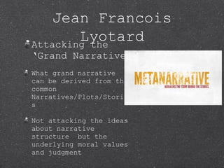 Jean Francois
Lyotard
Attacking the
‘Grand Narrative’
What grand narrative
can be derived from the
common
Narratives/Plots/Storie
s
Not attacking the ideas
about narrative
structure but the
underlying moral values
and judgment

 