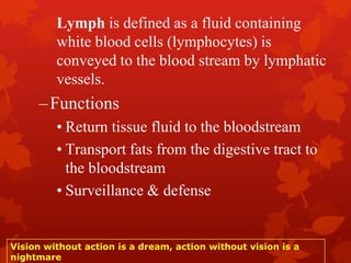 Lymph is defined as a fluid containing
white blood cells (lymphocytes) is
conveyed to the blood stream by lymphatic
vessels.
–Functions
• Return tissue fluid to the bloodstream
• Transport fats from the digestive tract to
the bloodstream
• Surveillance & defense
Vision without action is a dream, action without vision is a
nightmare
 