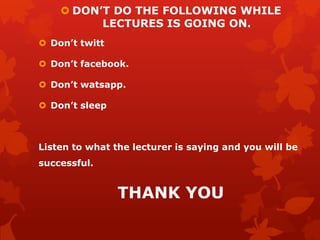  DON’T DO THE FOLLOWING WHILE
LECTURES IS GOING ON.
 Don’t twitt
 Don’t facebook.
 Don’t watsapp.
 Don’t sleep
Listen to what the lecturer is saying and you will be
successful.
THANK YOU
 
