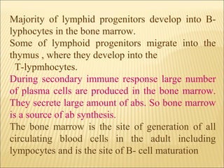 Majority of lymphid progenitors develop into B-
lyphocytes in the bone marrow.
Some of lymphoid progenitors migrate into the
thymus , where they develop into the
T-lypmhocytes.
During secondary immune response large number
of plasma cells are produced in the bone marrow.
They secrete large amount of abs. So bone marrow
is a source of ab synthesis.
The bone marrow is the site of generation of all
circulating blood cells in the adult including
lympocytes and is the site of B- cell maturation
 